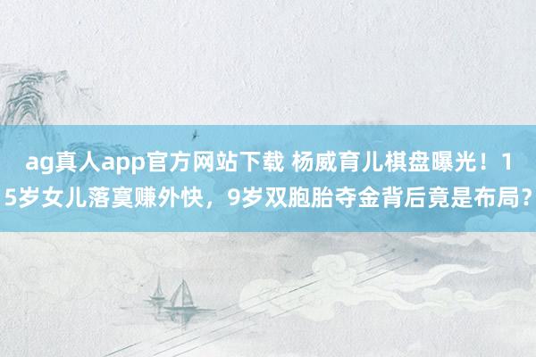 ag真人app官方网站下载 杨威育儿棋盘曝光！15岁女儿落寞赚外快，9岁双胞胎夺金背后竟是布局？