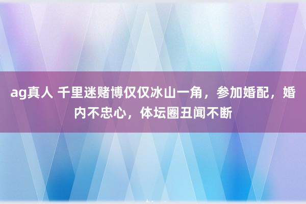 ag真人 千里迷赌博仅仅冰山一角，参加婚配，婚内不忠心，体坛圈丑闻不断
