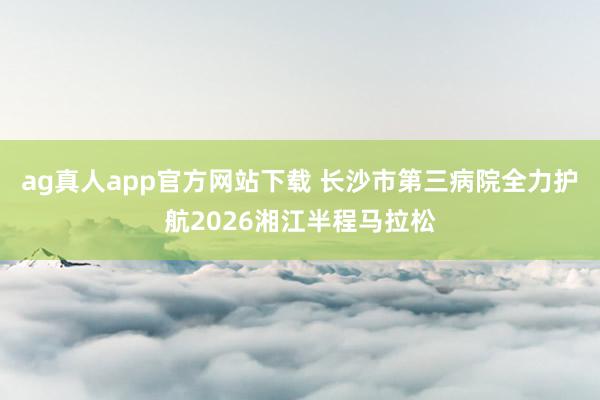 ag真人app官方网站下载 长沙市第三病院全力护航2026湘江半程马拉松