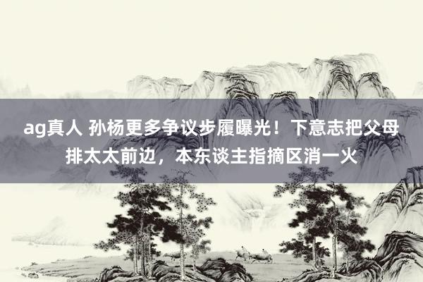 ag真人 孙杨更多争议步履曝光！下意志把父母排太太前边，本东谈主指摘区消一火