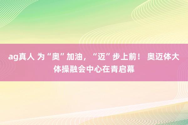ag真人 为“奥”加油，“迈”步上前！ 奥迈体大体操融会中心在青启幕