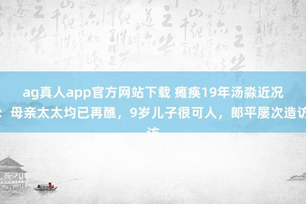 ag真人app官方网站下载 瘫痪19年汤淼近况：母亲太太均已再醮，9岁儿子很可人，郎平屡次造访