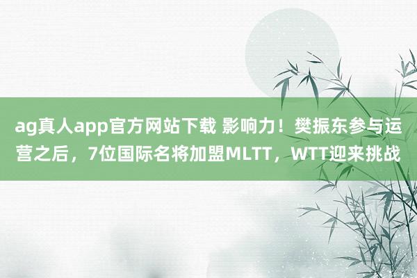 ag真人app官方网站下载 影响力！樊振东参与运营之后，7位国际名将加盟MLTT，WTT迎来挑战