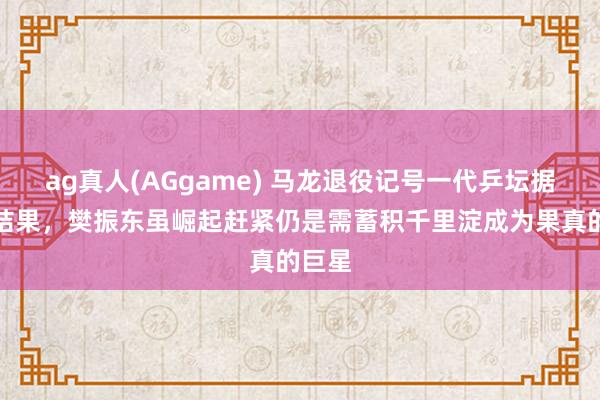 ag真人(AGgame) 马龙退役记号一代乒坛据说的结果，樊振东虽崛起赶紧仍是需蓄积千里淀成为果真的巨星