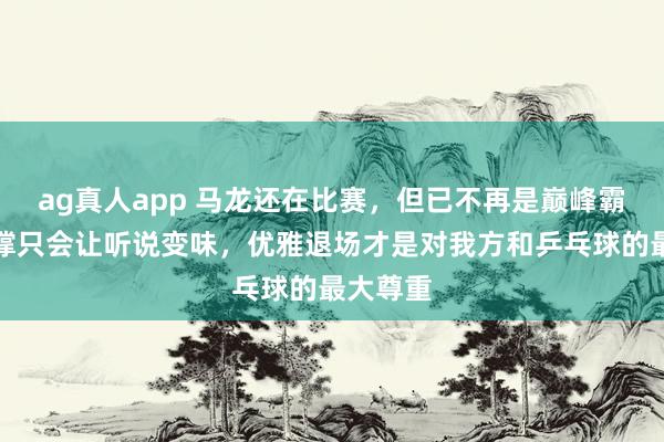 ag真人app 马龙还在比赛，但已不再是巅峰霸主，硬撑只会让听说变味，优雅退场才是对我方和乒乓球的最大尊重
