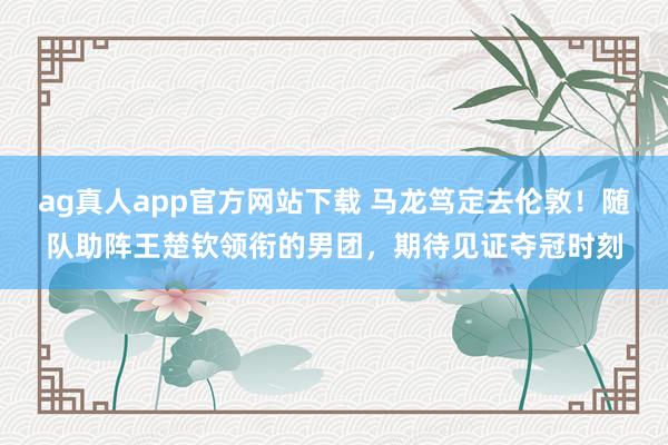 ag真人app官方网站下载 马龙笃定去伦敦！随队助阵王楚钦领衔的男团，期待见证夺冠时刻