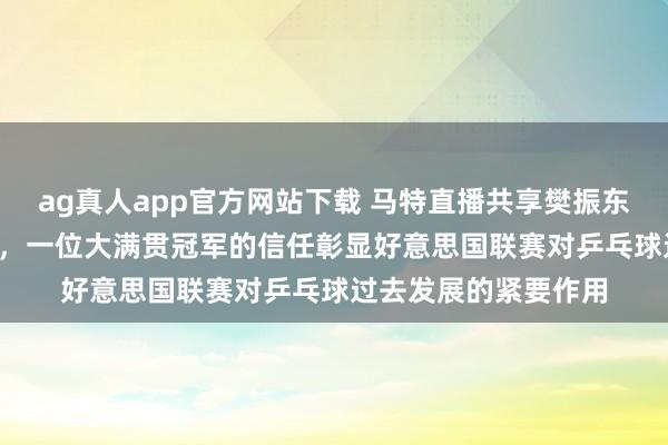 ag真人app官方网站下载 马特直播共享樊振东对MLTT的积极影响，一位大满贯冠军的信任彰显好意思国联赛对乒乓球过去发展的紧要作用