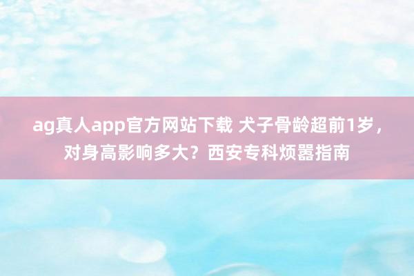 ag真人app官方网站下载 犬子骨龄超前1岁，对身高影响多大？西安专科烦嚣指南