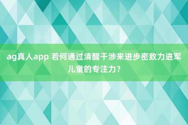 ag真人app 若何通过清醒干涉来进步密致力进军儿童的专注力？