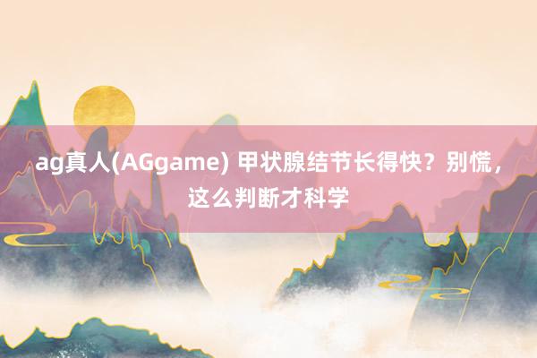 ag真人(AGgame) 甲状腺结节长得快？别慌，这么判断才科学