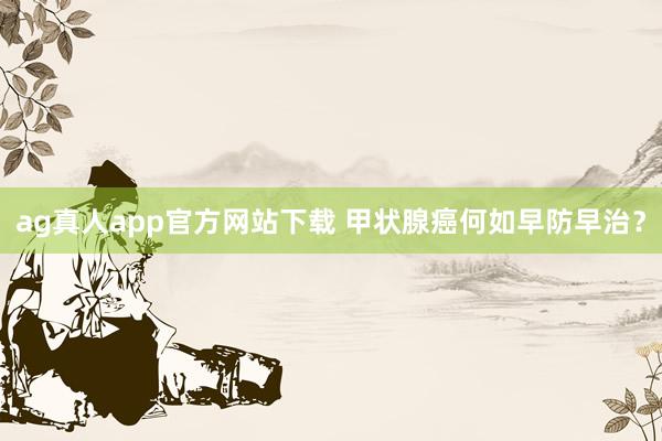 ag真人app官方网站下载 甲状腺癌何如早防早治？