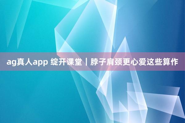 ag真人app 绽开课堂｜脖子肩颈更心爱这些算作