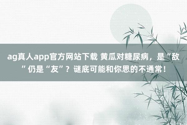 ag真人app官方网站下载 黄瓜对糖尿病，是“敌”仍是“友”？谜底可能和你思的不通常！