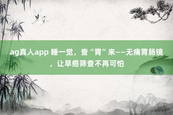 ag真人app 睡一觉，查“胃”来——无痛胃肠镜，让早癌筛查不再可怕