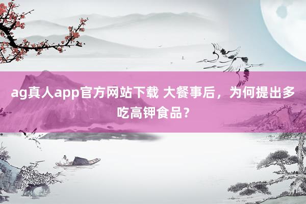 ag真人app官方网站下载 大餐事后，为何提出多吃高钾食品？
