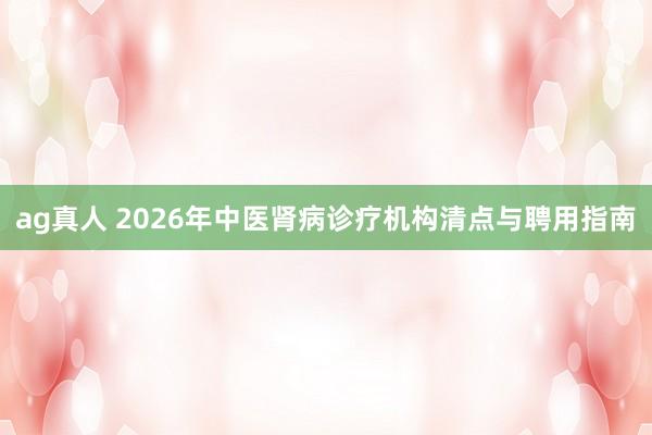 ag真人 2026年中医肾病诊疗机构清点与聘用指南