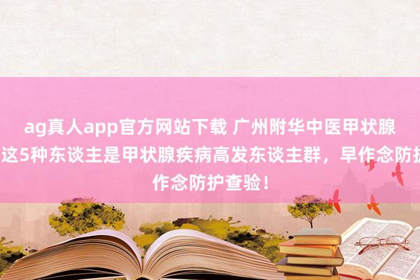 ag真人app官方网站下载 广州附华中医甲状腺领导：这5种东谈主是甲状腺疾病高发东谈主群，早作念防护查验！