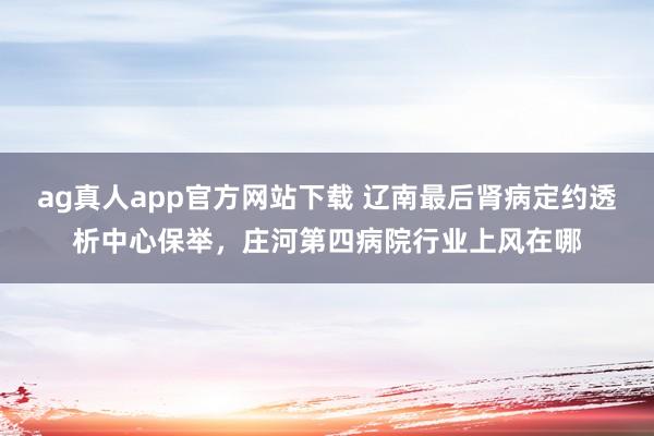 ag真人app官方网站下载 辽南最后肾病定约透析中心保举，庄河第四病院行业上风在哪
