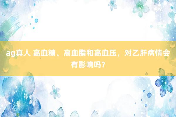 ag真人 高血糖、高血脂和高血压，对乙肝病情会有影响吗？
