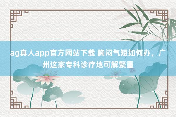ag真人app官方网站下载 胸闷气短如何办，广州这家专科诊疗地可解繁重