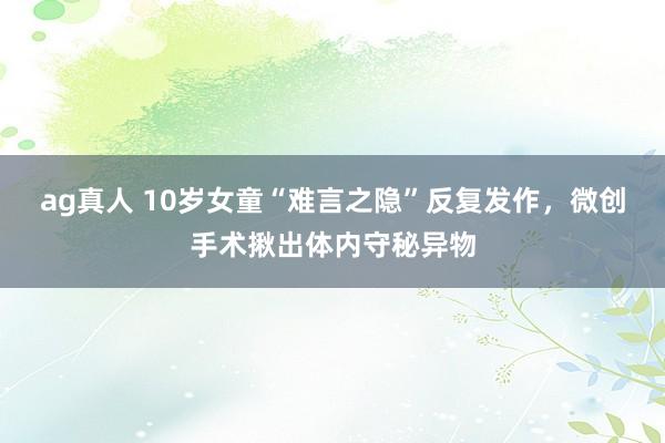 ag真人 10岁女童“难言之隐”反复发作，微创手术揪出体内守秘异物
