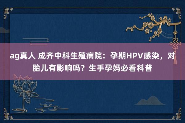 ag真人 成齐中科生殖病院：孕期HPV感染，对胎儿有影响吗？生手孕妈必看科普