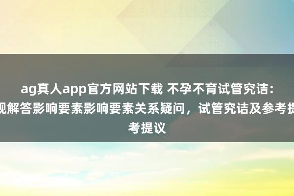 ag真人app官方网站下载 不孕不育试管究诘：合规解答影响要素影响要素关系疑问，试管究诘及参考提议