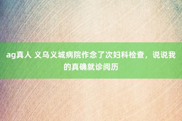 ag真人 义乌义城病院作念了次妇科检查，说说我的真确就诊阅历
