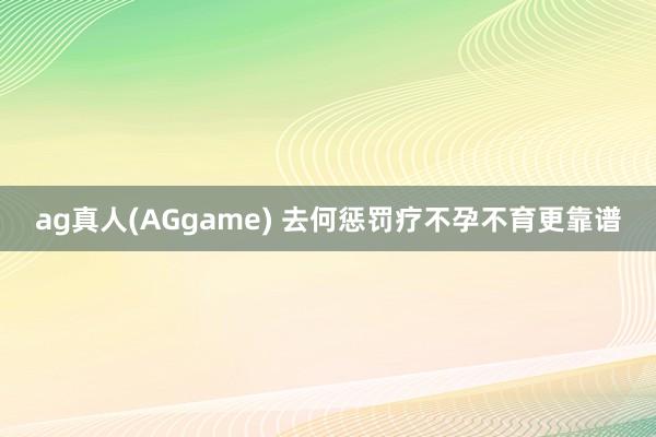 ag真人(AGgame) 去何惩罚疗不孕不育更靠谱