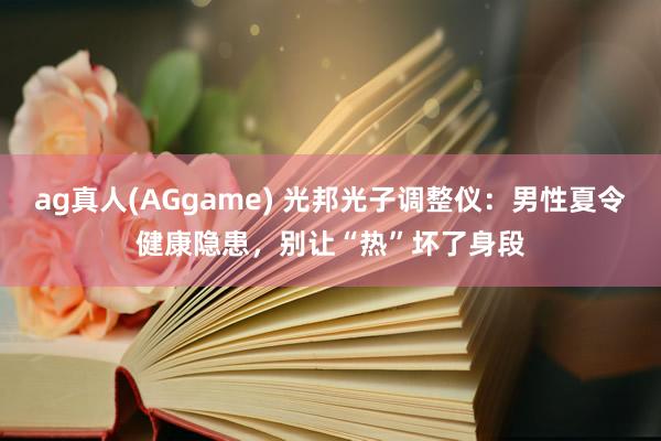 ag真人(AGgame) 光邦光子调整仪：男性夏令健康隐患，别让“热”坏了身段