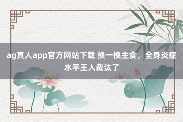 ag真人app官方网站下载 换一换主食，全身炎症水平王人裁汰了