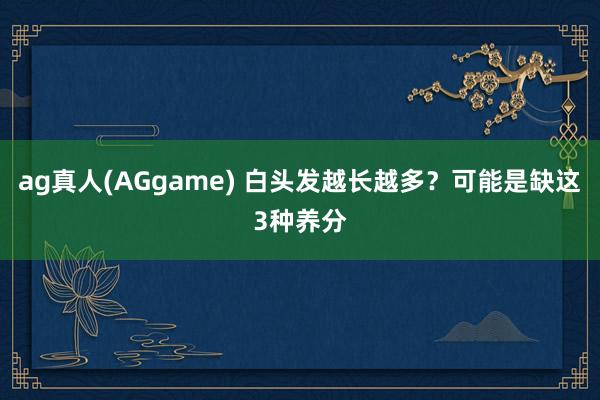 ag真人(AGgame) 白头发越长越多？可能是缺这3种养分