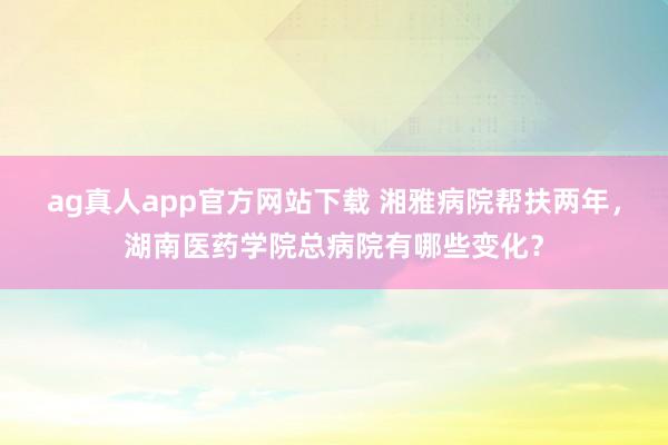 ag真人app官方网站下载 湘雅病院帮扶两年，湖南医药学院总病院有哪些变化？