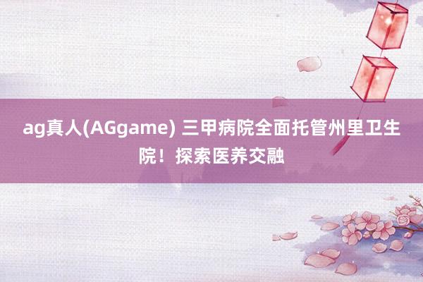 ag真人(AGgame) 三甲病院全面托管州里卫生院！探索医养交融