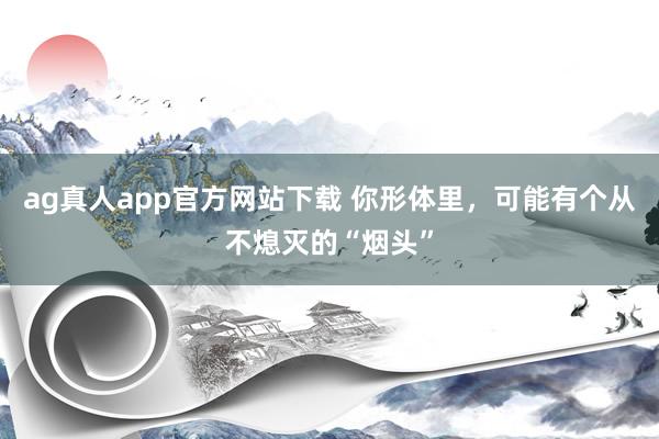 ag真人app官方网站下载 你形体里，可能有个从不熄灭的“烟头”