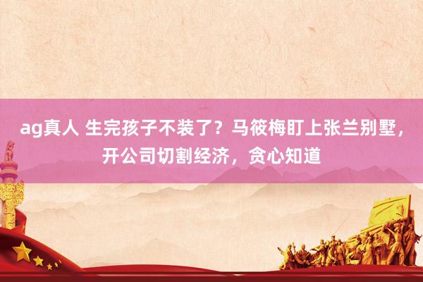 ag真人 生完孩子不装了？马筱梅盯上张兰别墅，开公司切割经济，贪心知道