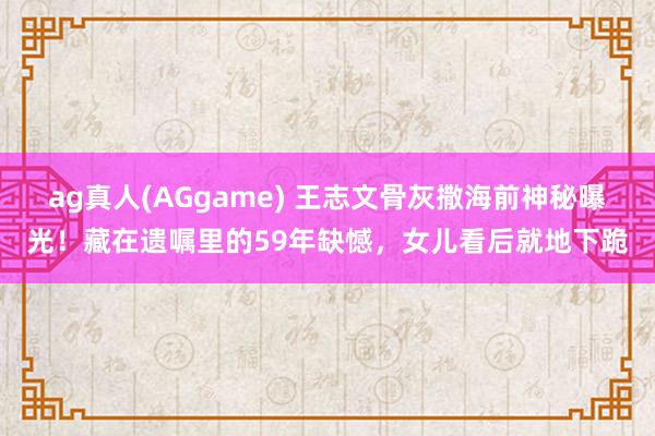 ag真人(AGgame) 王志文骨灰撒海前神秘曝光！藏在遗嘱里的59年缺憾，女儿看后就地下跪