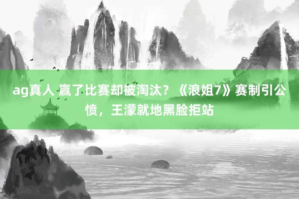 ag真人 赢了比赛却被淘汰？《浪姐7》赛制引公愤，王濛就地黑脸拒站