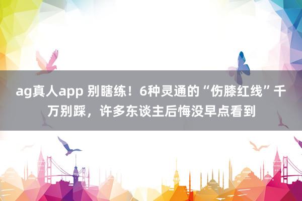 ag真人app 别瞎练！6种灵通的“伤膝红线”千万别踩，许多东谈主后悔没早点看到