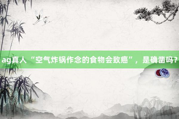 ag真人 “空气炸锅作念的食物会致癌”，是确凿吗？