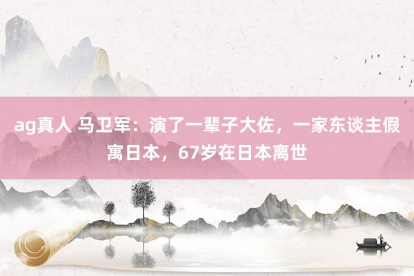 ag真人 马卫军：演了一辈子大佐，一家东谈主假寓日本，67岁在日本离世