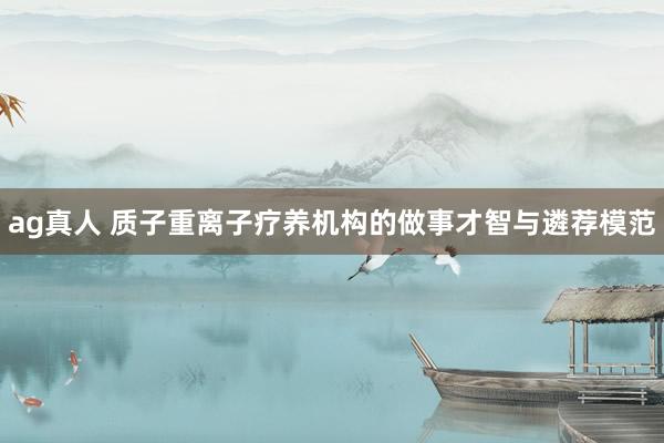 ag真人 质子重离子疗养机构的做事才智与遴荐模范