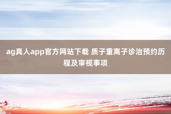 ag真人app官方网站下载 质子重离子诊治预约历程及审视事项