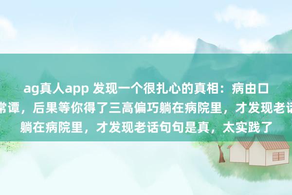 ag真人app 发现一个很扎心的真相：病由口入，你合计这是须生常谭，后果等你得了三高偏巧躺在病院里，才发现老话句句是真，太实践了