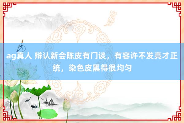 ag真人 辩认新会陈皮有门谈，有容许不发亮才正统，染色皮黑得很均匀