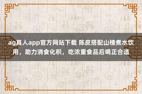 ag真人app官方网站下载 陈皮搭配山楂煮水饮用，助力消食化积，吃浓重食品后喝正合适