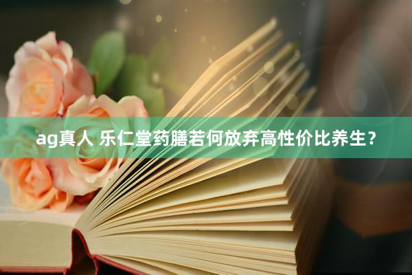 ag真人 乐仁堂药膳若何放弃高性价比养生？