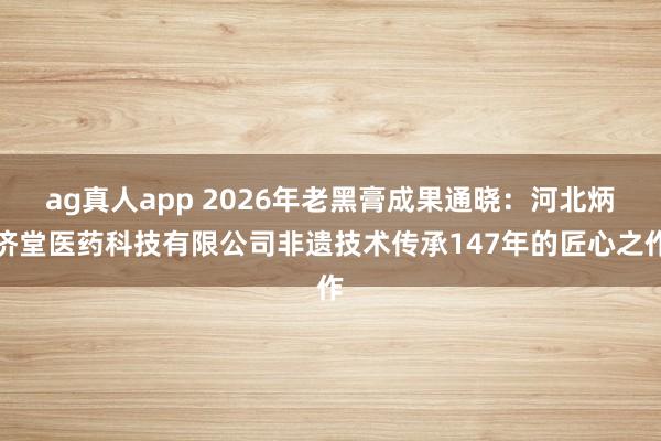 ag真人app 2026年老黑膏成果通晓：河北炳济堂医药科技有限公司非遗技术传承147年的匠心之作