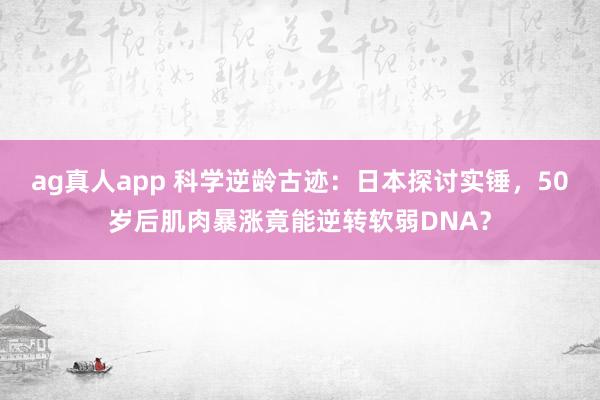 ag真人app 科学逆龄古迹：日本探讨实锤，50岁后肌肉暴涨竟能逆转软弱DNA？