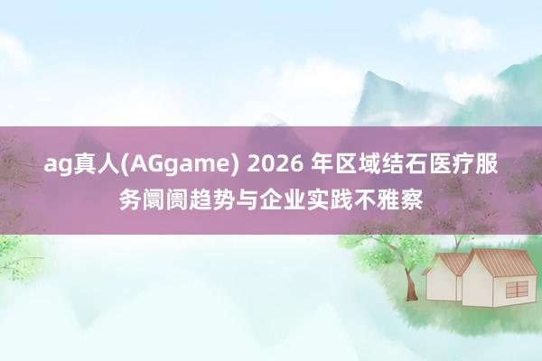 ag真人(AGgame) 2026 年区域结石医疗服务阛阓趋势与企业实践不雅察